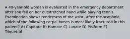 A 40-year-old woman is evaluated in the emergency department after she fell on her outstretched hand while playing tennis. Examination shows tenderness of the wrist. After the scaphoid, which of the following carpal bones is most likely fractured in this patient? A) Capitate B) Hamate C) Lunate D) Pisiform E) Triquetral