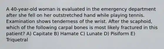 A 40-year-old woman is evaluated in the emergency department after she fell on her outstretched hand while playing tennis. Examination shows tenderness of the wrist. After the scaphoid, which of the following carpal bones is most likely fractured in this patient? A) Capitate B) Hamate C) Lunate D) Pisiform E) Triquetral