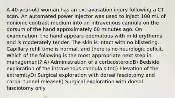 A 40-year-old woman has an extravasation injury following a CT scan. An automated power injector was used to inject 100 mL of nonionic contrast medium into an intravenous cannula on the dorsum of the hand approximately 60 minutes ago. On examination, the hand appears edematous with mild erythema and is moderately tender. The skin is intact with no blistering. Capillary refill time is normal, and there is no neurologic deficit. Which of the following is the most appropriate next step in management? A) Administration of a corticosteroidB) Bedside exploration of the intravenous cannula siteC) Elevation of the extremityD) Surgical exploration with dorsal fasciotomy and carpal tunnel releaseE) Surgical exploration with dorsal fasciotomy only