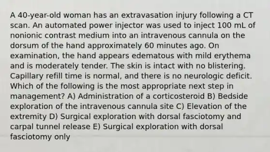 A 40-year-old woman has an extravasation injury following a CT scan. An automated power injector was used to inject 100 mL of nonionic contrast medium into an intravenous cannula on the dorsum of the hand approximately 60 minutes ago. On examination, the hand appears edematous with mild erythema and is moderately tender. The skin is intact with no blistering. Capillary refill time is normal, and there is no neurologic deficit. Which of the following is the most appropriate next step in management? A) Administration of a corticosteroid B) Bedside exploration of the intravenous cannula site C) Elevation of the extremity D) Surgical exploration with dorsal fasciotomy and carpal tunnel release E) Surgical exploration with dorsal fasciotomy only