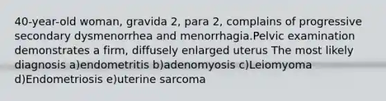 40-year-old woman, gravida 2, para 2, complains of progressive secondary dysmenorrhea and menorrhagia.Pelvic examination demonstrates a firm, diffusely enlarged uterus The most likely diagnosis a)endometritis b)adenomyosis c)Leiomyoma d)Endometriosis e)uterine sarcoma