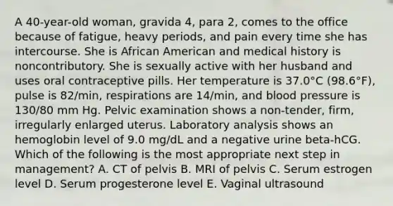 A 40-year-old woman, gravida 4, para 2, comes to the office because of fatigue, heavy periods, and pain every time she has intercourse. She is African American and medical history is noncontributory. She is sexually active with her husband and uses oral contraceptive pills. Her temperature is 37.0°C (98.6°F), pulse is 82/min, respirations are 14/min, and blood pressure is 130/80 mm Hg. Pelvic examination shows a non-tender, firm, irregularly enlarged uterus. Laboratory analysis shows an hemoglobin level of 9.0 mg/dL and a negative urine beta-hCG. Which of the following is the most appropriate next step in management? A. CT of pelvis B. MRI of pelvis C. Serum estrogen level D. Serum progesterone level E. Vaginal ultrasound