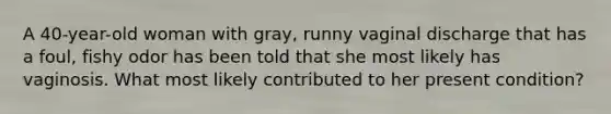 A 40-year-old woman with gray, runny vaginal discharge that has a foul, fishy odor has been told that she most likely has vaginosis. What most likely contributed to her present condition?