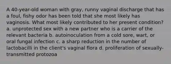 A 40-year-old woman with gray, runny vaginal discharge that has a foul, fishy odor has been told that she most likely has vaginosis. What most likely contributed to her present condition? a. unprotected sex with a new partner who is a carrier of the relevant bacteria b. autoinoculation from a cold sore, wart, or oral fungal infection c. a sharp reduction in the number of lactobacilli in the client's vaginal flora d. proliferation of sexually-transmitted protozoa