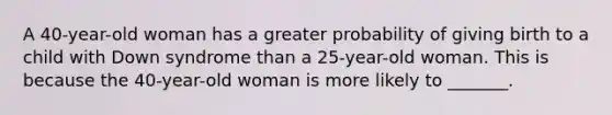 A 40-year-old woman has a greater probability of giving birth to a child with Down syndrome than a 25-year-old woman. This is because the 40-year-old woman is more likely to _______.