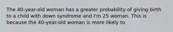 The 40-year-old woman has a greater probability of giving birth to a child with down syndrome and I'm 25 woman. This is because the 40-year-old woman is more likely to