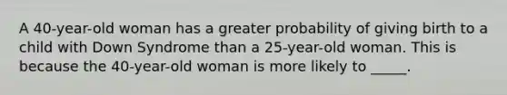 A 40-year-old woman has a greater probability of giving birth to a child with Down Syndrome than a 25-year-old woman. This is because the 40-year-old woman is more likely to _____.