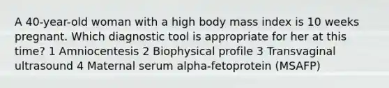 A 40-year-old woman with a high body mass index is 10 weeks pregnant. Which diagnostic tool is appropriate for her at this time? 1 Amniocentesis 2 Biophysical profile 3 Transvaginal ultrasound 4 Maternal serum alpha-fetoprotein (MSAFP)