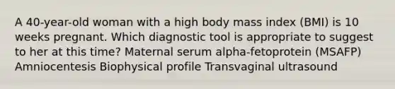 A 40-year-old woman with a high body mass index (BMI) is 10 weeks pregnant. Which diagnostic tool is appropriate to suggest to her at this time? Maternal serum alpha-fetoprotein (MSAFP) Amniocentesis Biophysical profile Transvaginal ultrasound