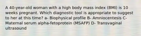 A 40-year-old woman with a high body mass index (BMI) is 10 weeks pregnant. Which diagnostic tool is appropriate to suggest to her at this time? a- Biophysical profile B- Amniocentesis C- Maternal serum alpha-fetoprotein (MSAFP) D- Transvaginal ultrasound