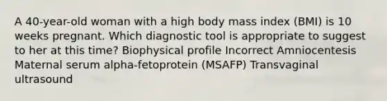 A 40-year-old woman with a high body mass index (BMI) is 10 weeks pregnant. Which diagnostic tool is appropriate to suggest to her at this time? Biophysical profile Incorrect Amniocentesis Maternal serum alpha-fetoprotein (MSAFP) Transvaginal ultrasound