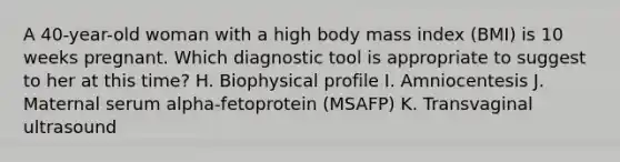 A 40-year-old woman with a high body mass index (BMI) is 10 weeks pregnant. Which diagnostic tool is appropriate to suggest to her at this time? H. Biophysical profile I. Amniocentesis J. Maternal serum alpha-fetoprotein (MSAFP) K. Transvaginal ultrasound