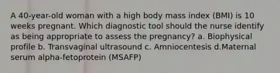 A 40-year-old woman with a high body mass index (BMI) is 10 weeks pregnant. Which diagnostic tool should the nurse identify as being appropriate to assess the pregnancy? a. Biophysical profile b. Transvaginal ultrasound c. Amniocentesis d.Maternal serum alpha-fetoprotein (MSAFP)