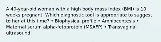 A 40-year-old woman with a high body mass index (BMI) is 10 weeks pregnant. Which diagnostic tool is appropriate to suggest to her at this time? • Biophysical profile • Amniocentesis • Maternal serum alpha-fetoprotein (MSAFP) • Transvaginal ultrasound