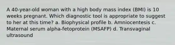 A 40-year-old woman with a high body mass index (BMI) is 10 weeks pregnant. Which diagnostic tool is appropriate to suggest to her at this time? a. Biophysical profile b. Amniocentesis c. Maternal serum alpha-fetoprotein (MSAFP) d. Transvaginal ultrasound