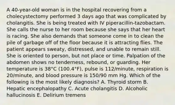 A 40-year-old woman is in the hospital recovering from a cholecystectomy performed 3 days ago that was complicated by cholangitis. She is being treated with IV piperacillin-tazobactam. She calls the nurse to her room because she says that her heart is racing. She also demands that someone come in to clean the pile of garbage off of the floor because it is attracting flies. The patient appears sweaty, distressed, and unable to remain still. She is oriented to person, but not place or time. Palpation of the abdomen shows no tenderness, rebound, or guarding. Her temperature is 38°C (100.4°F), pulse is 112/minute, respiration is 20/minute, and blood pressure is 150/90 mm Hg. Which of the following is the most likely diagnosis? A. Thyroid storm B. Hepatic encephalopathy C. Acute cholangitis D. Alcoholic hallucinosis E. Delirium tremens