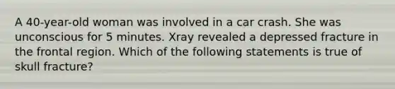 A 40-year-old woman was involved in a car crash. She was unconscious for 5 minutes. Xray revealed a depressed fracture in the frontal region. Which of the following statements is true of skull fracture?