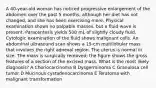 A 40-year-old woman has noticed progressive enlargement of the abdomen over the past 5 months, although her diet has not changed, and she has been exercising more. Physical examination shows no palpable masses, but a fluid wave is present. Paracentesis yields 500 mL of slightly cloudy fluid. Cytologic examination of the fluid shows malignant cells. An abdominal ultrasound scan shows a 15-cm multilobular mass that involves the right adnexal region. The uterus is normal in size. The mass is surgically removed; the figure shows the gross features of a section of the excised mass. What is the most likely diagnosis? A Choriocarcinoma B Dysgerminoma C Granulosa cell tumor D Mucinous cystadenocarcinoma E Teratoma with malignant transformation