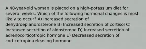 A 40-year-old woman is placed on a high-potassium diet for several weeks. Which of the following hormonal changes is most likely to occur? A) Increased secretion of dehydroepiandrosterone B) Increased secretion of cortisol C) Increased secretion of aldosterone D) Increased secretion of adrenocorticotropic hormone E) Decreased secretion of corticotropin-releasing hormone