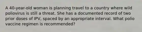 A 40-year-old woman is planning travel to a country where wild poliovirus is still a threat. She has a documented record of two prior doses of IPV, spaced by an appropriate interval. What polio vaccine regimen is recommended?