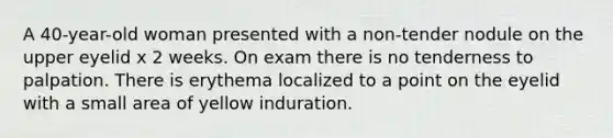 A 40-year-old woman presented with a non-tender nodule on the upper eyelid x 2 weeks. On exam there is no tenderness to palpation. There is erythema localized to a point on the eyelid with a small area of yellow induration.