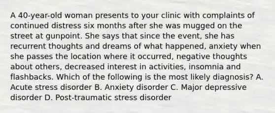 A 40-year-old woman presents to your clinic with complaints of continued distress six months after she was mugged on the street at gunpoint. She says that since the event, she has recurrent thoughts and dreams of what happened, anxiety when she passes the location where it occurred, negative thoughts about others, decreased interest in activities, insomnia and flashbacks. Which of the following is the most likely diagnosis? A. Acute stress disorder B. Anxiety disorder C. Major depressive disorder D. Post-traumatic stress disorder