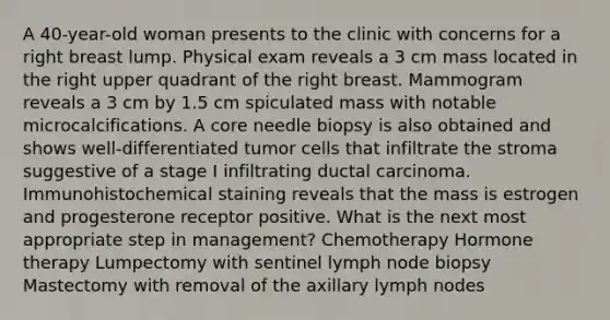 A 40-year-old woman presents to the clinic with concerns for a right breast lump. Physical exam reveals a 3 cm mass located in the right upper quadrant of the right breast. Mammogram reveals a 3 cm by 1.5 cm spiculated mass with notable microcalcifications. A core needle biopsy is also obtained and shows well-differentiated tumor cells that infiltrate the stroma suggestive of a stage I infiltrating ductal carcinoma. Immunohistochemical staining reveals that the mass is estrogen and progesterone receptor positive. What is the next most appropriate step in management? Chemotherapy Hormone therapy Lumpectomy with sentinel lymph node biopsy Mastectomy with removal of the axillary lymph nodes