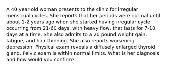 A 40-year-old woman presents to the clinic for irregular menstrual cycles. She reports that her periods were normal until about 1-2 years ago when she started having irregular cycle occurring from 21-60 days, with heavy flow, that lasts for 7-10 days at a time. She also admits to a 20 pound weight gain, fatigue, and hair thinning. She also reports worsening depression. Physical exam reveals a diffusely enlarged thyroid gland. Pelvic exam is within normal limits. What is her diagnosis and how would you confirm?