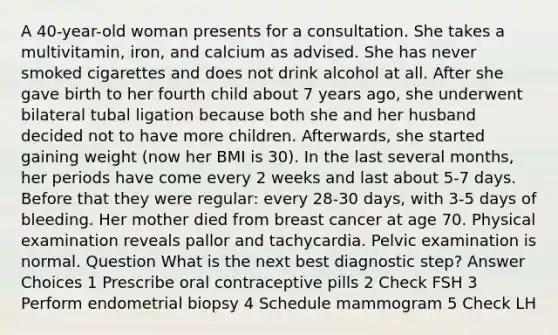 A 40-year-old woman presents for a consultation. She takes a multivitamin, iron, and calcium as advised. She has never smoked cigarettes and does not drink alcohol at all. After she gave birth to her fourth child about 7 years ago, she underwent bilateral tubal ligation because both she and her husband decided not to have more children. Afterwards, she started gaining weight (now her BMI is 30). In the last several months, her periods have come every 2 weeks and last about 5-7 days. Before that they were regular: every 28-30 days, with 3-5 days of bleeding. Her mother died from breast cancer at age 70. Physical examination reveals pallor and tachycardia. Pelvic examination is normal. Question What is the next best diagnostic step? Answer Choices 1 Prescribe oral contraceptive pills 2 Check FSH 3 Perform endometrial biopsy 4 Schedule mammogram 5 Check LH