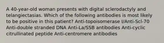 A 40-year-old woman presents with digital sclerodactyly and telangiectasias. Which of the following antibodies is most likely to be positive in this patient? Anti-topoisomerase I/Anti-Scl-70 Anti-double stranded DNA Anti-La/SSB antibodies Anti-cyclic citrullinated peptide Anti-centromere antibodies