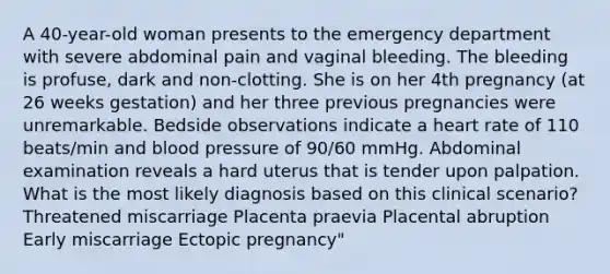 A 40-year-old woman presents to the emergency department with severe abdominal pain and vaginal bleeding. The bleeding is profuse, dark and non-clotting. She is on her 4th pregnancy (at 26 weeks gestation) and her three previous pregnancies were unremarkable. Bedside observations indicate a heart rate of 110 beats/min and blood pressure of 90/60 mmHg. Abdominal examination reveals a hard uterus that is tender upon palpation. What is the most likely diagnosis based on this clinical scenario? Threatened miscarriage Placenta praevia Placental abruption Early miscarriage Ectopic pregnancy"