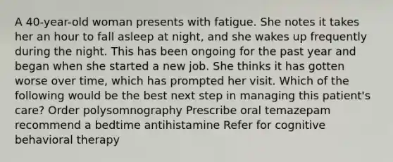 A 40-year-old woman presents with fatigue. She notes it takes her an hour to fall asleep at night, and she wakes up frequently during the night. This has been ongoing for the past year and began when she started a new job. She thinks it has gotten worse over time, which has prompted her visit. Which of the following would be the best next step in managing this patient's care? Order polysomnography Prescribe oral temazepam recommend a bedtime antihistamine Refer for cognitive behavioral therapy