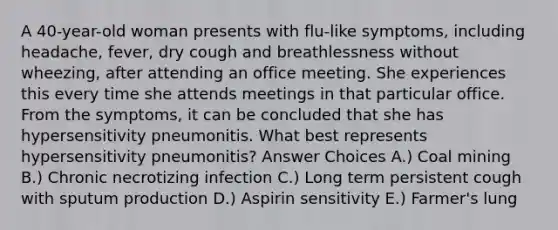 A 40-year-old woman presents with flu-like symptoms, including headache, fever, dry cough and breathlessness without wheezing, after attending an office meeting. She experiences this every time she attends meetings in that particular office. From the symptoms, it can be concluded that she has hypersensitivity pneumonitis. What best represents hypersensitivity pneumonitis? Answer Choices A.) Coal mining B.) Chronic necrotizing infection C.) Long term persistent cough with sputum production D.) Aspirin sensitivity E.) Farmer's lung