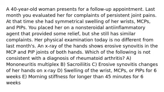 A 40-year-old woman presents for a follow-up appointment. Last month you evaluated her for complaints of persistent joint pains. At that time she had symmetrical swelling of her wrists, MCPs, and PIPs. You placed her on a nonsteroidal antiinflammatory agent that provided some relief, but she still has similar complaints. Her physical examination today is no different from last month's. An x-ray of the hands shows erosive synovitis in the MCP and PIP joints of both hands. Which of the following is not consistent with a diagnosis of rheumatoid arthritis? A) Mononeuritis multiplex B) Sacroiliitis C) Erosive synovitis changes of her hands on x-ray D) Swelling of the wrist, MCPs, or PIPs for 6 weeks E) Morning stiffness for longer than 45 minutes for 6 weeks