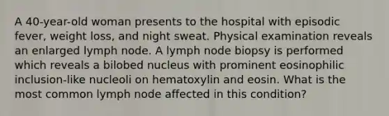 A 40-year-old woman presents to the hospital with episodic fever, weight loss, and night sweat. Physical examination reveals an enlarged lymph node. A lymph node biopsy is performed which reveals a bilobed nucleus with prominent eosinophilic inclusion-like nucleoli on hematoxylin and eosin. What is the most common lymph node affected in this condition?