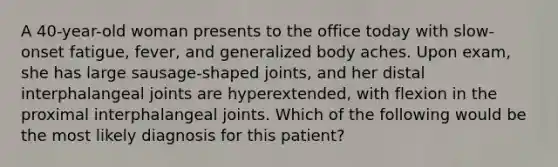 A 40-year-old woman presents to the office today with slow-onset fatigue, fever, and generalized body aches. Upon exam, she has large sausage-shaped joints, and her distal interphalangeal joints are hyperextended, with flexion in the proximal interphalangeal joints. Which of the following would be the most likely diagnosis for this patient?