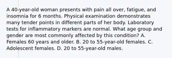 A 40-year-old woman presents with pain all over, fatigue, and insomnia for 6 months. Physical examination demonstrates many tender points in different parts of her body. Laboratory tests for inflammatory markers are normal. What age group and gender are most commonly affected by this condition? A. Females 60 years and older. B. 20 to 55-year-old females. C. Adolescent females. D. 20 to 55-year-old males.