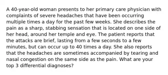 A 40-year-old woman presents to her primary care physician with complaints of severe headaches that have been occurring multiple times a day for the past few weeks. She describes the pain as a sharp, stabbing sensation that is located on one side of her head, around her temple and eye. The patient reports that the attacks are brief, lasting from a few seconds to a few minutes, but can occur up to 40 times a day. She also reports that the headaches are sometimes accompanied by tearing and nasal congestion on the same side as the pain. What are your top 3 differential diagnoses?