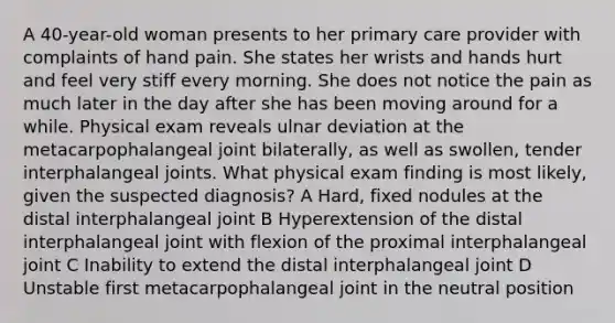 A 40-year-old woman presents to her primary care provider with complaints of hand pain. She states her wrists and hands hurt and feel very stiff every morning. She does not notice the pain as much later in the day after she has been moving around for a while. Physical exam reveals ulnar deviation at the metacarpophalangeal joint bilaterally, as well as swollen, tender interphalangeal joints. What physical exam finding is most likely, given the suspected diagnosis? A Hard, fixed nodules at the distal interphalangeal joint B Hyperextension of the distal interphalangeal joint with flexion of the proximal interphalangeal joint C Inability to extend the distal interphalangeal joint D Unstable first metacarpophalangeal joint in the neutral position