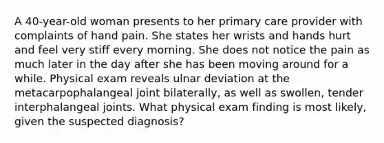 A 40-year-old woman presents to her primary care provider with complaints of hand pain. She states her wrists and hands hurt and feel very stiff every morning. She does not notice the pain as much later in the day after she has been moving around for a while. Physical exam reveals ulnar deviation at the metacarpophalangeal joint bilaterally, as well as swollen, tender interphalangeal joints. What physical exam finding is most likely, given the suspected diagnosis?