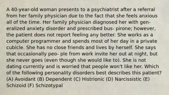 A 40-year-old woman presents to a psychiatrist after a referral from her family physician due to the fact that she feels anxious all of the time. Her family physician diagnosed her with gen- eralized anxiety disorder and prescribed bus- pirone; however, the patient does not report feeling any better. She works as a computer programmer and spends most of her day in a private cubicle. She has no close friends and lives by herself. She says that occasionally peo- ple from work invite her out at night, but she never goes (even though she would like to). She is not dating currently and is worried that people won't like her. Which of the following personality disorders best describes this patient? (A) Avoidant (B) Dependent (C) Histrionic (D) Narcissistic (E) Schizoid (F) Schizotypal