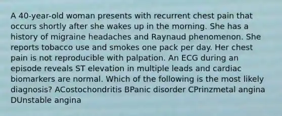 A 40-year-old woman presents with recurrent chest pain that occurs shortly after she wakes up in the morning. She has a history of migraine headaches and Raynaud phenomenon. She reports tobacco use and smokes one pack per day. Her chest pain is not reproducible with palpation. An ECG during an episode reveals ST elevation in multiple leads and cardiac biomarkers are normal. Which of the following is the most likely diagnosis? ACostochondritis BPanic disorder CPrinzmetal angina DUnstable angina