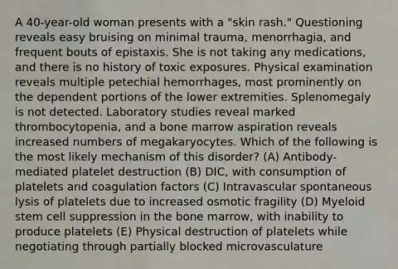 A 40-year-old woman presents with a "skin rash." Questioning reveals easy bruising on minimal trauma, menorrhagia, and frequent bouts of epistaxis. She is not taking any medications, and there is no history of toxic exposures. Physical examination reveals multiple petechial hemorrhages, most prominently on the dependent portions of the lower extremities. Splenomegaly is not detected. Laboratory studies reveal marked thrombocytopenia, and a bone marrow aspiration reveals increased numbers of megakaryocytes. Which of the following is the most likely mechanism of this disorder? (A) Antibody-mediated platelet destruction (B) DIC, with consumption of platelets and coagulation factors (C) Intravascular spontaneous lysis of platelets due to increased osmotic fragility (D) Myeloid stem cell suppression in the bone marrow, with inability to produce platelets (E) Physical destruction of platelets while negotiating through partially blocked microvasculature