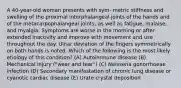 A 40-year-old woman presents with sym- metric stiffness and swelling of the proximal interphalangeal joints of the hands and of the metacarpophalangeal joints, as well as fatigue, malaise, and myalgia. Symptoms are worse in the morning or after extended inactivity and improve with movement and use throughout the day. Ulnar deviation of the fingers symmetrically on both hands is noted. Which of the following is the most likely etiology of this condition? (A) Autoimmune disease (B) Mechanical injury ("wear and tear") (C) Neisseria gonorrhoeae infection (D) Secondary manifestation of chronic lung disease or cyanotic cardiac disease (E) Urate crystal deposition