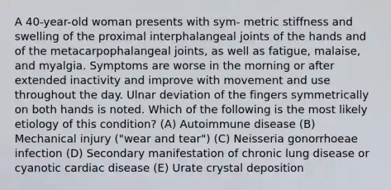 A 40-year-old woman presents with sym- metric stiffness and swelling of the proximal interphalangeal joints of the hands and of the metacarpophalangeal joints, as well as fatigue, malaise, and myalgia. Symptoms are worse in the morning or after extended inactivity and improve with movement and use throughout the day. Ulnar deviation of the fingers symmetrically on both hands is noted. Which of the following is the most likely etiology of this condition? (A) Autoimmune disease (B) Mechanical injury ("wear and tear") (C) Neisseria gonorrhoeae infection (D) Secondary manifestation of chronic lung disease or cyanotic cardiac disease (E) Urate crystal deposition