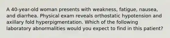 A 40-year-old woman presents with weakness, fatigue, nausea, and diarrhea. Physical exam reveals orthostatic hypotension and axillary fold hyperpigmentation. Which of the following laboratory abnormalities would you expect to find in this patient?