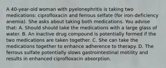 A 40-year-old woman with pyelonephritis is taking two medications: ciprofloxacin and ferrous selfate (for iron-deficiency anemia). She asks about taking both medications. You advise that: A. Should should take the medications with a large glass of water. B. An inactive drug compound is potentially formed if the two medications are taken together. C. She can take the medications together to enhance adherence to therapy. D. The ferrous sulfate potentially slows gastrointestinal motility and results in enhanced ciprofloxacin absorption.