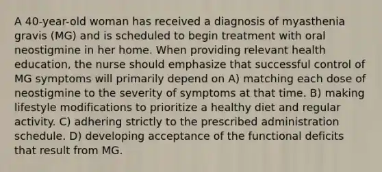 A 40-year-old woman has received a diagnosis of myasthenia gravis (MG) and is scheduled to begin treatment with oral neostigmine in her home. When providing relevant health education, the nurse should emphasize that successful control of MG symptoms will primarily depend on A) matching each dose of neostigmine to the severity of symptoms at that time. B) making lifestyle modifications to prioritize a healthy diet and regular activity. C) adhering strictly to the prescribed administration schedule. D) developing acceptance of the functional deficits that result from MG.