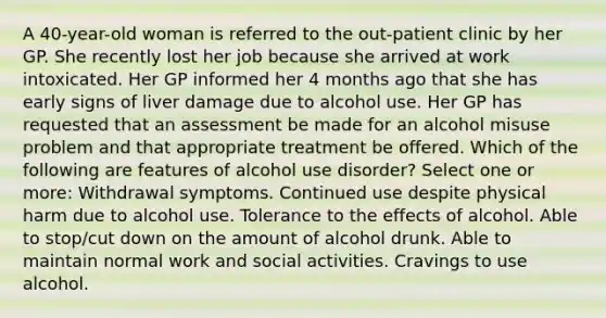 A 40-year-old woman is referred to the out-patient clinic by her GP. She recently lost her job because she arrived at work intoxicated. Her GP informed her 4 months ago that she has early signs of liver damage due to alcohol use. Her GP has requested that an assessment be made for an alcohol misuse problem and that appropriate treatment be offered. Which of the following are features of alcohol use disorder? Select one or more: Withdrawal symptoms. Continued use despite physical harm due to alcohol use. Tolerance to the effects of alcohol. Able to stop/cut down on the amount of alcohol drunk. Able to maintain normal work and social activities. Cravings to use alcohol.