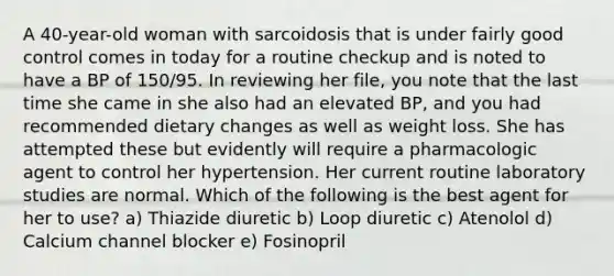 A 40-year-old woman with sarcoidosis that is under fairly good control comes in today for a routine checkup and is noted to have a BP of 150/95. In reviewing her file, you note that the last time she came in she also had an elevated BP, and you had recommended dietary changes as well as weight loss. She has attempted these but evidently will require a pharmacologic agent to control her hypertension. Her current routine laboratory studies are normal. Which of the following is the best agent for her to use? a) Thiazide diuretic b) Loop diuretic c) Atenolol d) Calcium channel blocker e) Fosinopril